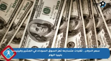 سعر الدولار.. تقلبات متسارعة تهز السوق السوداء في المشير وفينيسيا بليبيا اليوم